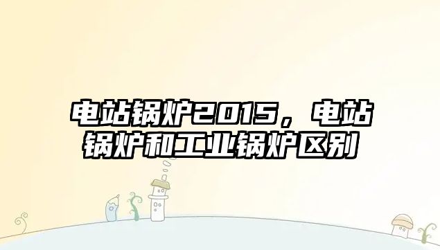 電站鍋爐2015，電站鍋爐和工業(yè)鍋爐區(qū)別