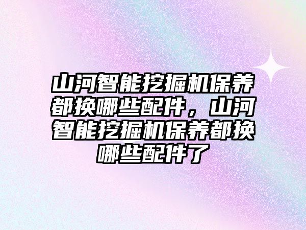 山河智能挖掘機(jī)保養(yǎng)都換哪些配件，山河智能挖掘機(jī)保養(yǎng)都換哪些配件了