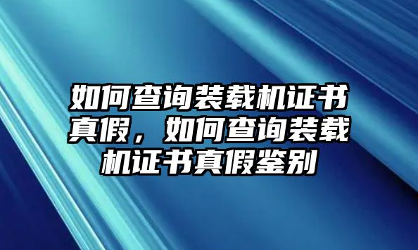 如何查詢裝載機證書真假，如何查詢裝載機證書真假鑒別