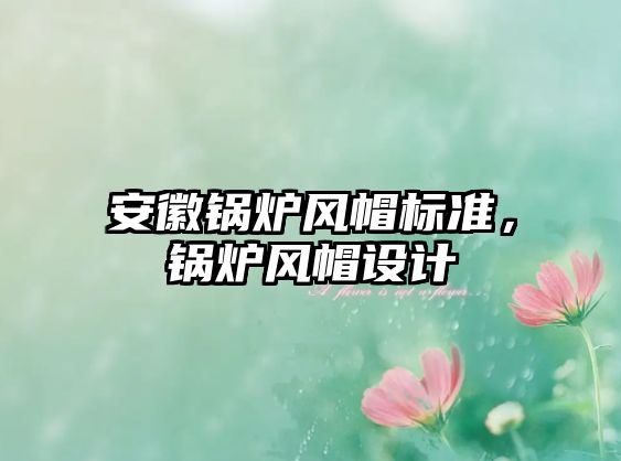 安徽鍋爐風(fēng)帽標(biāo)準(zhǔn)，鍋爐風(fēng)帽設(shè)計(jì)