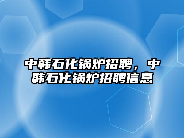 中韓石化鍋爐招聘，中韓石化鍋爐招聘信息