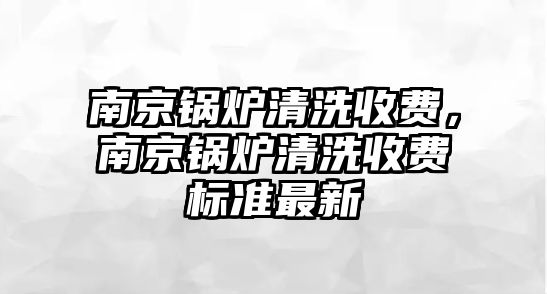 南京鍋爐清洗收費，南京鍋爐清洗收費標準最新