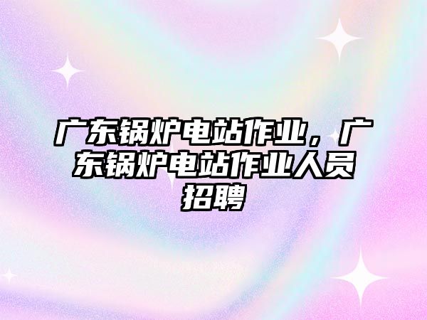 廣東鍋爐電站作業(yè)，廣東鍋爐電站作業(yè)人員招聘