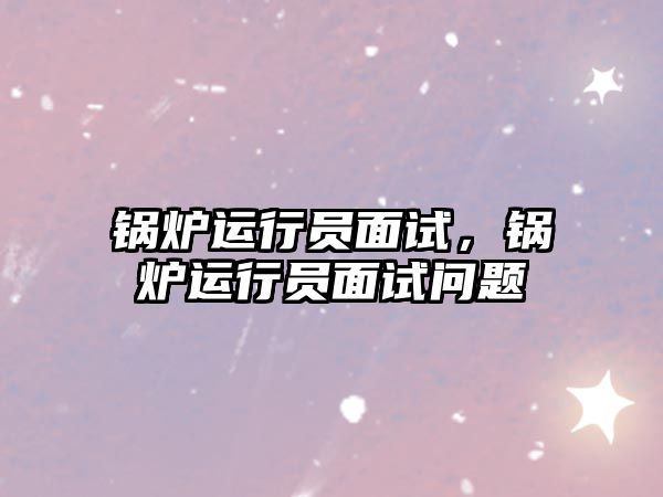 鍋爐運(yùn)行員面試，鍋爐運(yùn)行員面試問題