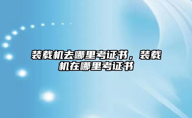 裝載機去哪里考證書，裝載機在哪里考證書