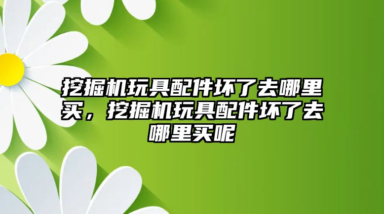 挖掘機玩具配件壞了去哪里買，挖掘機玩具配件壞了去哪里買呢