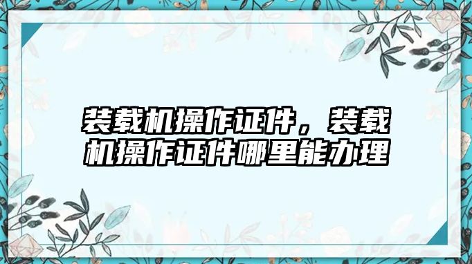 裝載機(jī)操作證件，裝載機(jī)操作證件哪里能辦理