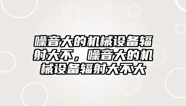 噪音大的機(jī)械設(shè)備輻射大不，噪音大的機(jī)械設(shè)備輻射大不大