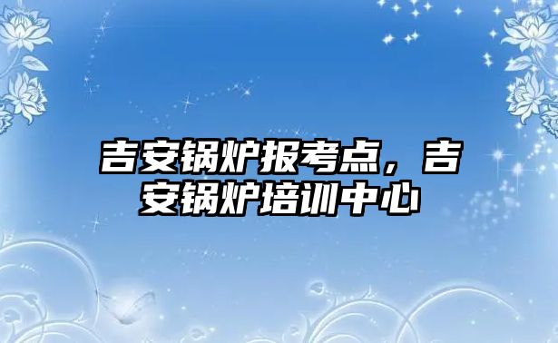 吉安鍋爐報考點，吉安鍋爐培訓中心