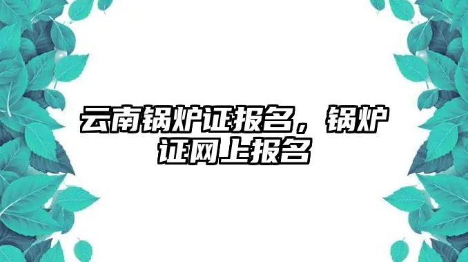 云南鍋爐證報名，鍋爐證網(wǎng)上報名