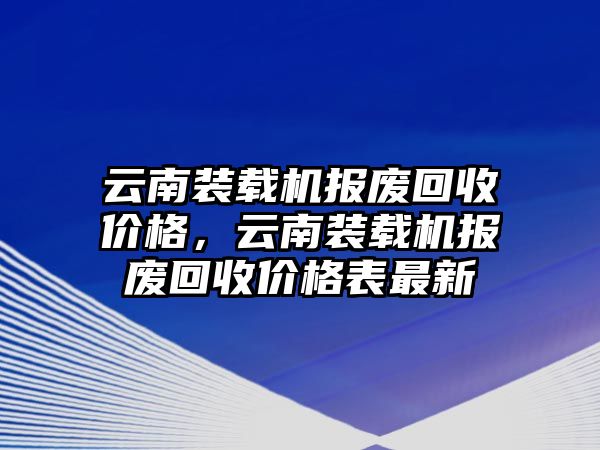 云南裝載機報廢回收價格，云南裝載機報廢回收價格表最新