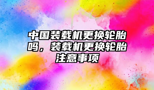 中國(guó)裝載機(jī)更換輪胎嗎，裝載機(jī)更換輪胎注意事項(xiàng)