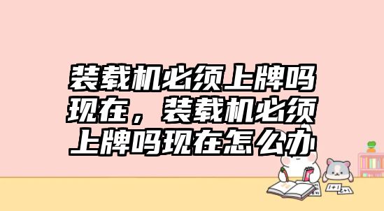 裝載機(jī)必須上牌嗎現(xiàn)在，裝載機(jī)必須上牌嗎現(xiàn)在怎么辦