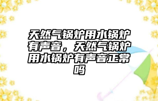 天然氣鍋爐用水鍋爐有聲音，天然氣鍋爐用水鍋爐有聲音正常嗎