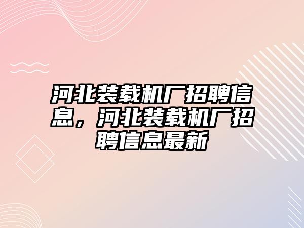 河北裝載機(jī)廠招聘信息，河北裝載機(jī)廠招聘信息最新