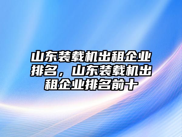 山東裝載機(jī)出租企業(yè)排名，山東裝載機(jī)出租企業(yè)排名前十