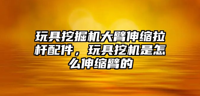 玩具挖掘機(jī)大臂伸縮拉桿配件，玩具挖機(jī)是怎么伸縮臂的