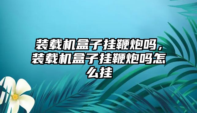 裝載機盒子掛鞭炮嗎，裝載機盒子掛鞭炮嗎怎么掛