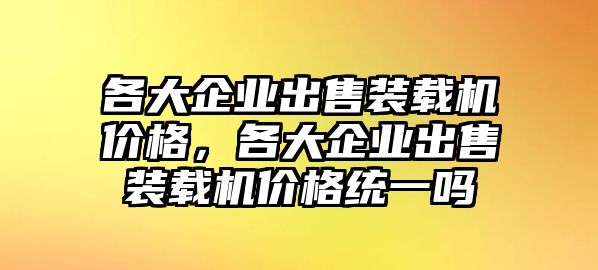 各大企業(yè)出售裝載機(jī)價格，各大企業(yè)出售裝載機(jī)價格統(tǒng)一嗎