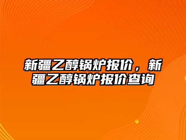 新疆乙醇鍋爐報價，新疆乙醇鍋爐報價查詢