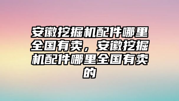 安徽挖掘機配件哪里全國有賣，安徽挖掘機配件哪里全國有賣的