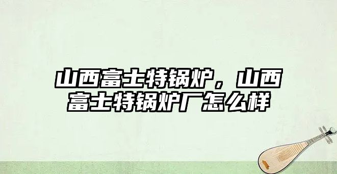 山西富士特鍋爐，山西富士特鍋爐廠怎么樣