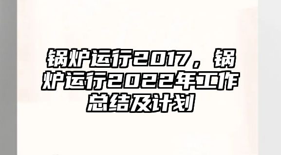 鍋爐運行2017，鍋爐運行2022年工作總結及計劃