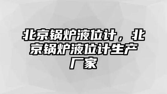 北京鍋爐液位計，北京鍋爐液位計生產廠家