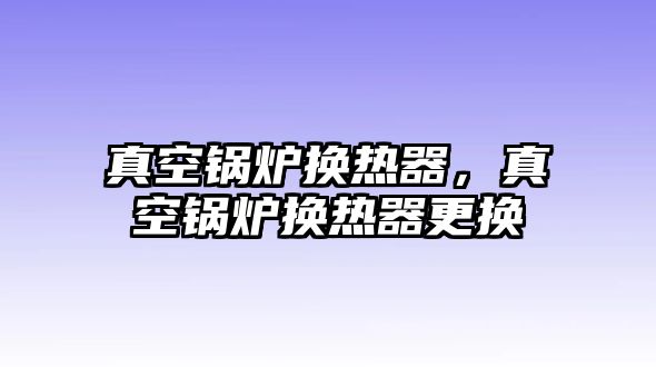 真空鍋爐換熱器，真空鍋爐換熱器更換