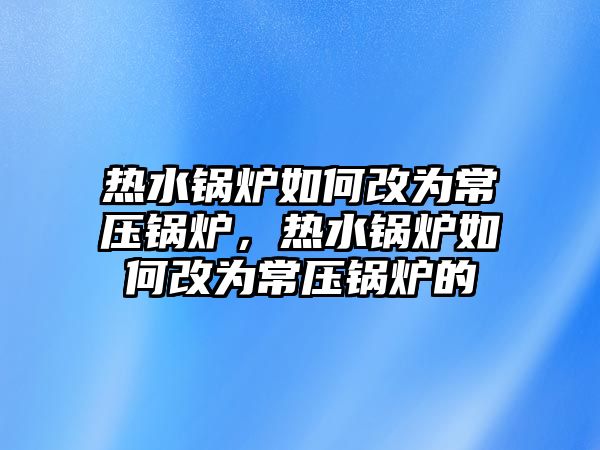 熱水鍋爐如何改為常壓鍋爐，熱水鍋爐如何改為常壓鍋爐的