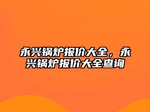 永興鍋爐報(bào)價(jià)大全，永興鍋爐報(bào)價(jià)大全查詢