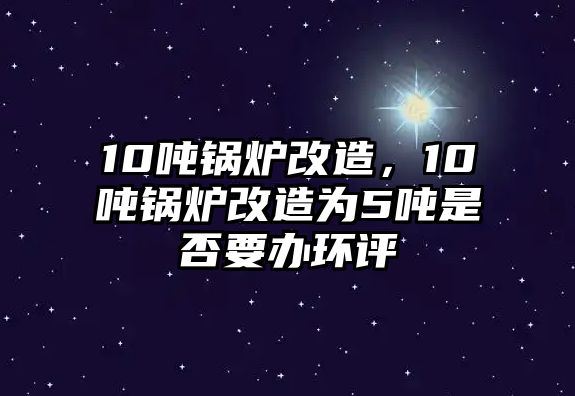 10噸鍋爐改造，10噸鍋爐改造為5噸是否要辦環(huán)評