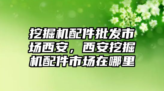 挖掘機配件批發(fā)市場西安，西安挖掘機配件市場在哪里