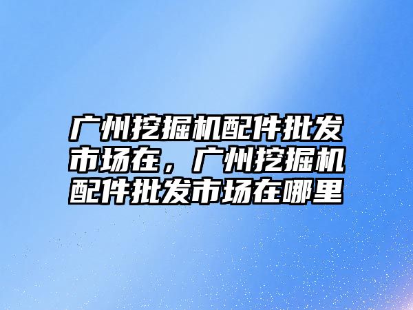 廣州挖掘機配件批發(fā)市場在，廣州挖掘機配件批發(fā)市場在哪里