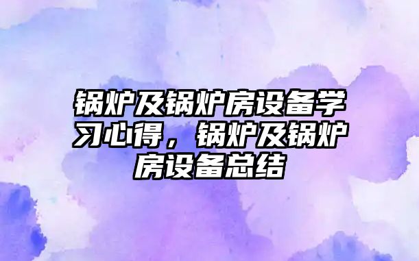 鍋爐及鍋爐房設(shè)備學(xué)習(xí)心得，鍋爐及鍋爐房設(shè)備總結(jié)