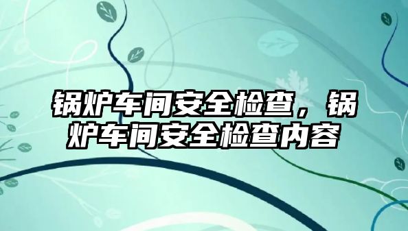 鍋爐車間安全檢查，鍋爐車間安全檢查內(nèi)容