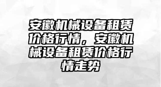 安徽機(jī)械設(shè)備租賃價(jià)格行情，安徽機(jī)械設(shè)備租賃價(jià)格行情走勢(shì)