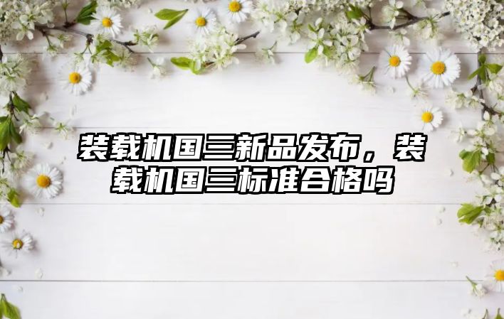 裝載機國三新品發(fā)布，裝載機國三標(biāo)準(zhǔn)合格嗎