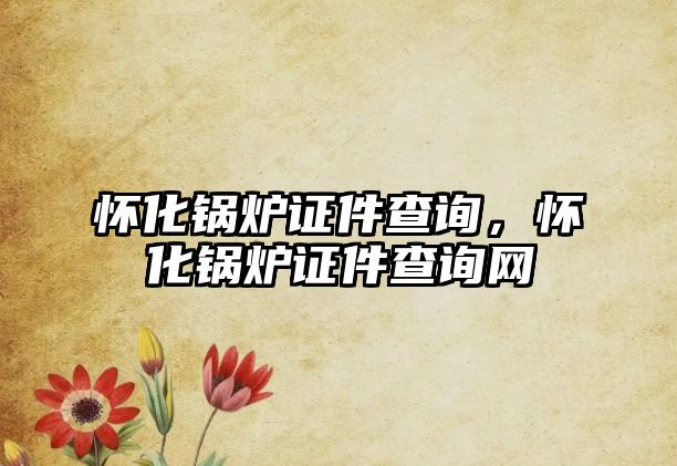 懷化鍋爐證件查詢，懷化鍋爐證件查詢網(wǎng)