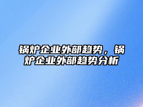 鍋爐企業(yè)外部趨勢，鍋爐企業(yè)外部趨勢分析