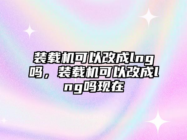 裝載機(jī)可以改成lng嗎，裝載機(jī)可以改成lng嗎現(xiàn)在