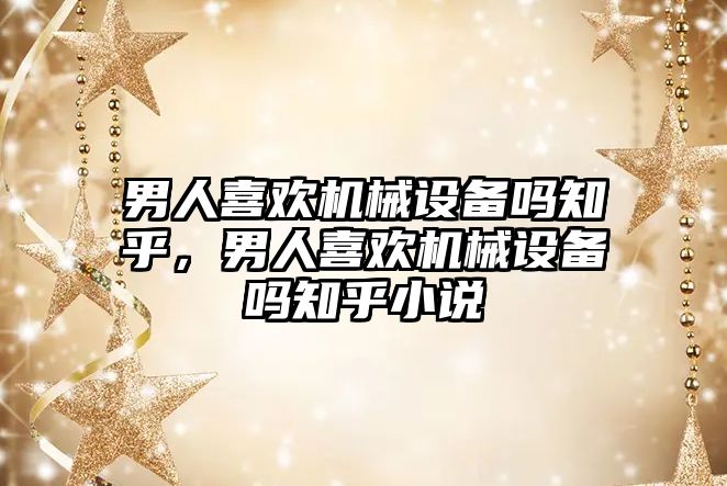 男人喜歡機械設備嗎知乎，男人喜歡機械設備嗎知乎小說