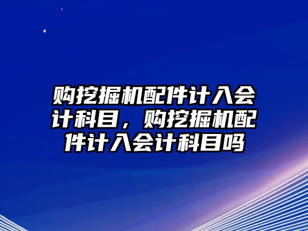 購挖掘機配件計入會計科目，購挖掘機配件計入會計科目嗎