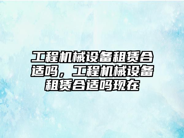 工程機械設(shè)備租賃合適嗎，工程機械設(shè)備租賃合適嗎現(xiàn)在