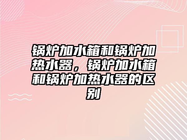 鍋爐加水箱和鍋爐加熱水器，鍋爐加水箱和鍋爐加熱水器的區(qū)別