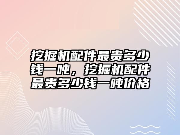 挖掘機(jī)配件最貴多少錢一噸，挖掘機(jī)配件最貴多少錢一噸價(jià)格