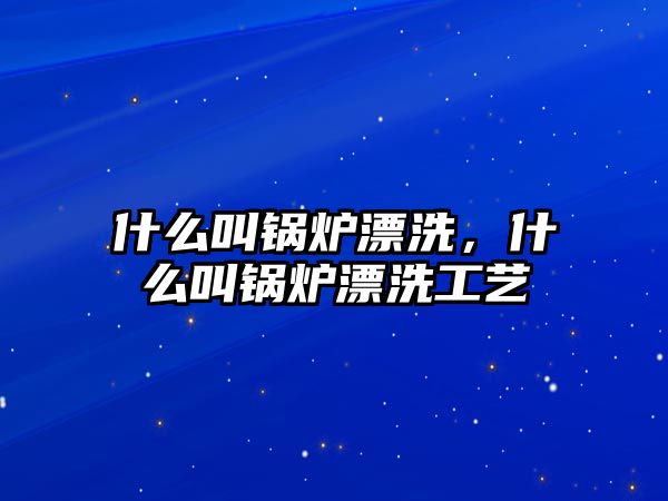 什么叫鍋爐漂洗，什么叫鍋爐漂洗工藝