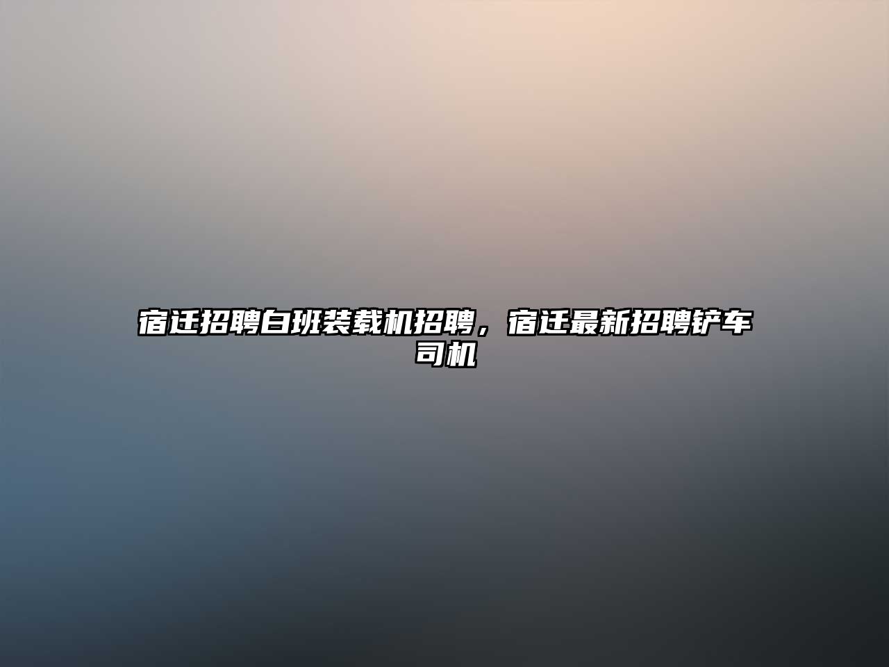 宿遷招聘白班裝載機招聘，宿遷最新招聘鏟車司機