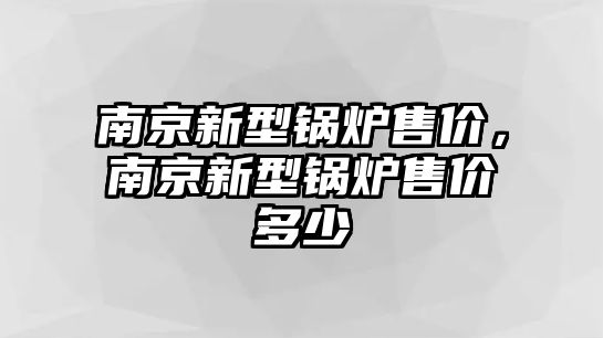 南京新型鍋爐售價，南京新型鍋爐售價多少