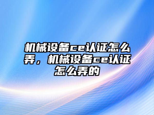 機械設(shè)備ce認證怎么弄，機械設(shè)備ce認證怎么弄的